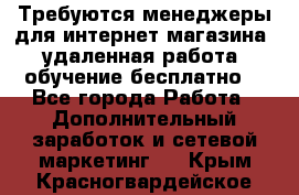 Требуются менеджеры для интернет магазина, удаленная работа, обучение бесплатно, - Все города Работа » Дополнительный заработок и сетевой маркетинг   . Крым,Красногвардейское